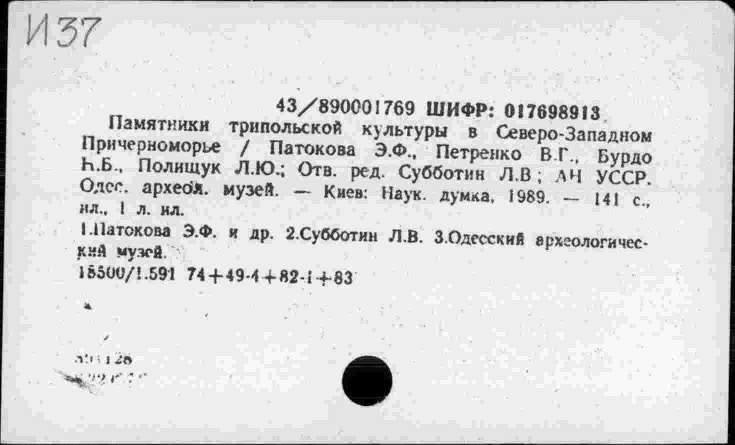 ﻿43/890001769 ШИФР: 017698913
Памятники трипольской культуры в Северо-Западном Причерноморье / Патокова Э.Ф., Петренко В Г., Бурдо Ь.Б., Полищук Л.Ю.; Отв. ред. Субботин Л.В ; A4 УССР Олег, архебл. музей. - Киев: Наук, думка, 1989. - 141 с., ил., 1 л. ил.
і.Патокова Э.Ф. и др. 2.Субботин Л.В. 3.Одесский археологический музей.
1B5OU/1.591 74+49-4 + Я2-І+83